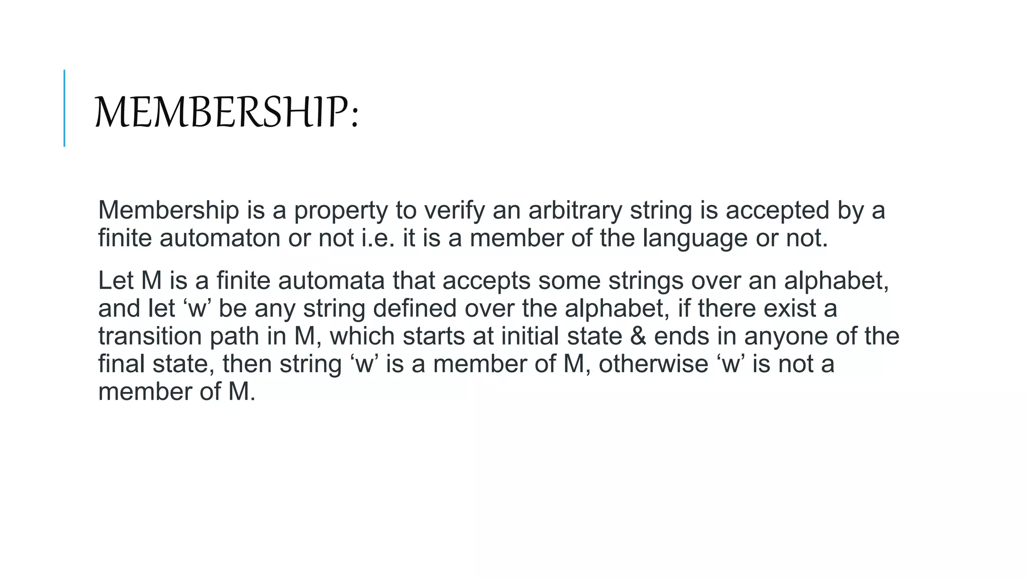MEMBERSHIP:
Membership is a property to verify an arbitrary string is accepted by a
finite automaton or not i.e. it is a member of the language or not.
Let M is a finite automata that accepts some strings over an alphabet,
and let ‘w’ be any string defined over the alphabet, if there exist a
transition path in M, which starts at initial state & ends in anyone of the
final state, then string ‘w’ is a member of M, otherwise ‘w’ is not a
member of M.
 