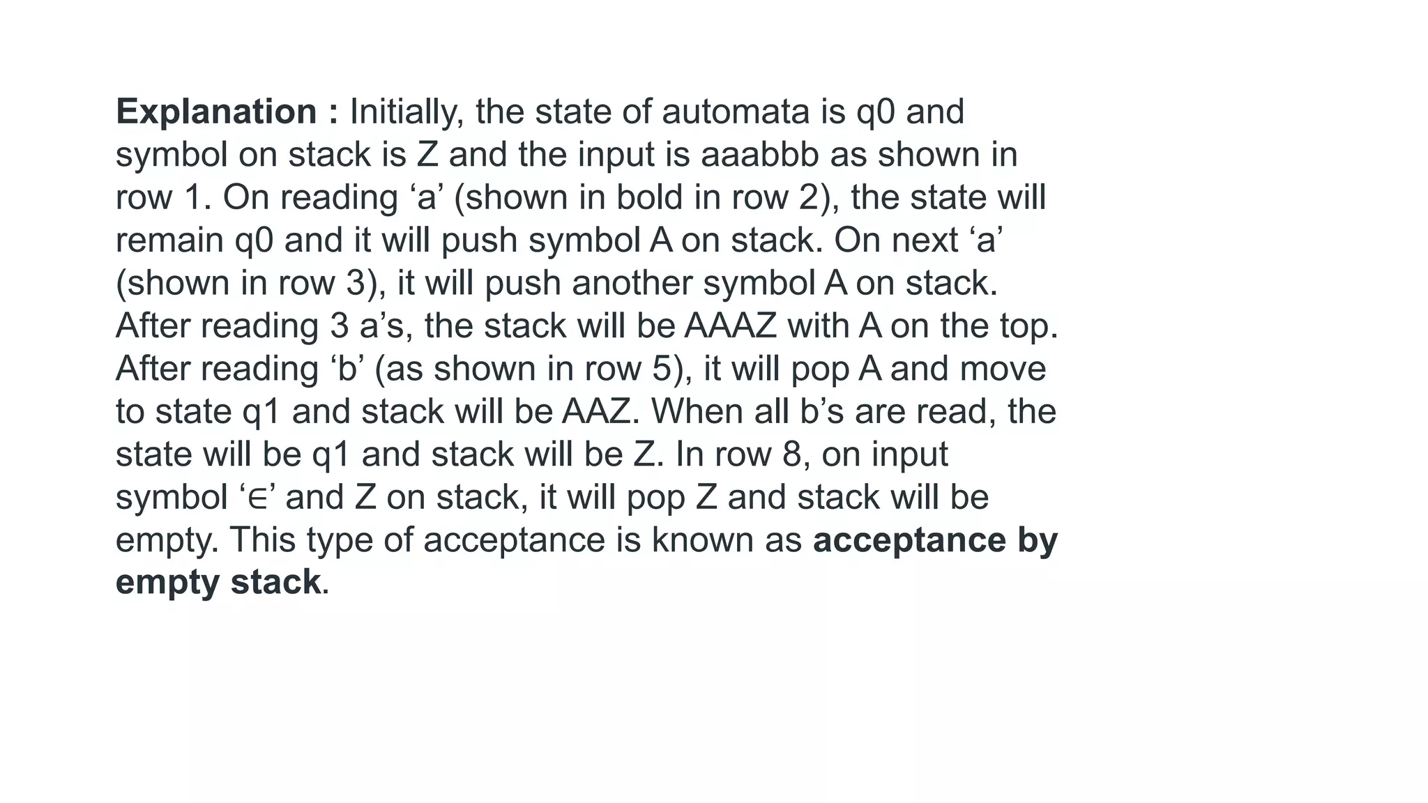 Explanation : Initially, the state of automata is q0 and
symbol on stack is Z and the input is aaabbb as shown in
row 1. On reading ‘a’ (shown in bold in row 2), the state will
remain q0 and it will push symbol A on stack. On next ‘a’
(shown in row 3), it will push another symbol A on stack.
After reading 3 a’s, the stack will be AAAZ with A on the top.
After reading ‘b’ (as shown in row 5), it will pop A and move
to state q1 and stack will be AAZ. When all b’s are read, the
state will be q1 and stack will be Z. In row 8, on input
symbol ‘∈’ and Z on stack, it will pop Z and stack will be
empty. This type of acceptance is known as acceptance by
empty stack.
 
