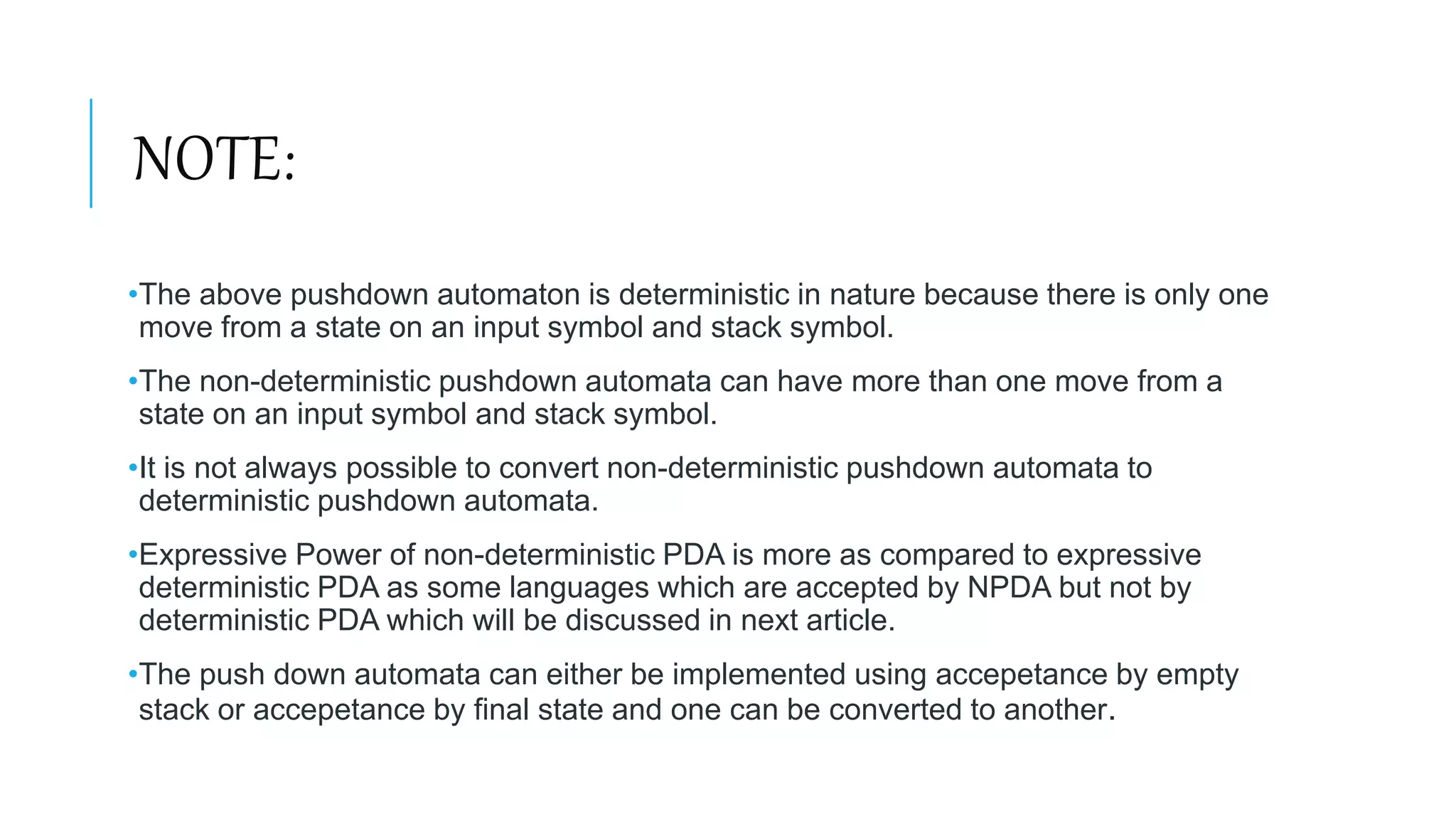 NOTE:
•The above pushdown automaton is deterministic in nature because there is only one
move from a state on an input symbol and stack symbol.
•The non-deterministic pushdown automata can have more than one move from a
state on an input symbol and stack symbol.
•It is not always possible to convert non-deterministic pushdown automata to
deterministic pushdown automata.
•Expressive Power of non-deterministic PDA is more as compared to expressive
deterministic PDA as some languages which are accepted by NPDA but not by
deterministic PDA which will be discussed in next article.
•The push down automata can either be implemented using accepetance by empty
stack or accepetance by final state and one can be converted to another.
 