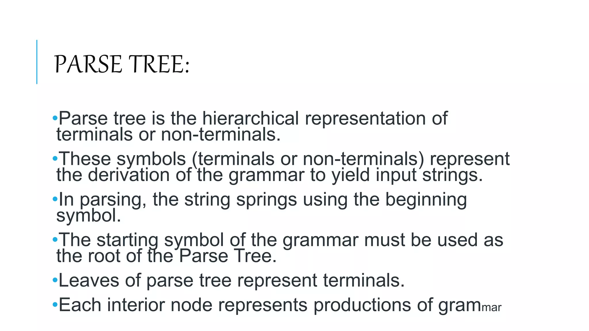 PARSE TREE:
•Parse tree is the hierarchical representation of
terminals or non-terminals.
•These symbols (terminals or non-terminals) represent
the derivation of the grammar to yield input strings.
•In parsing, the string springs using the beginning
symbol.
•The starting symbol of the grammar must be used as
the root of the Parse Tree.
•Leaves of parse tree represent terminals.
•Each interior node represents productions of grammar
 