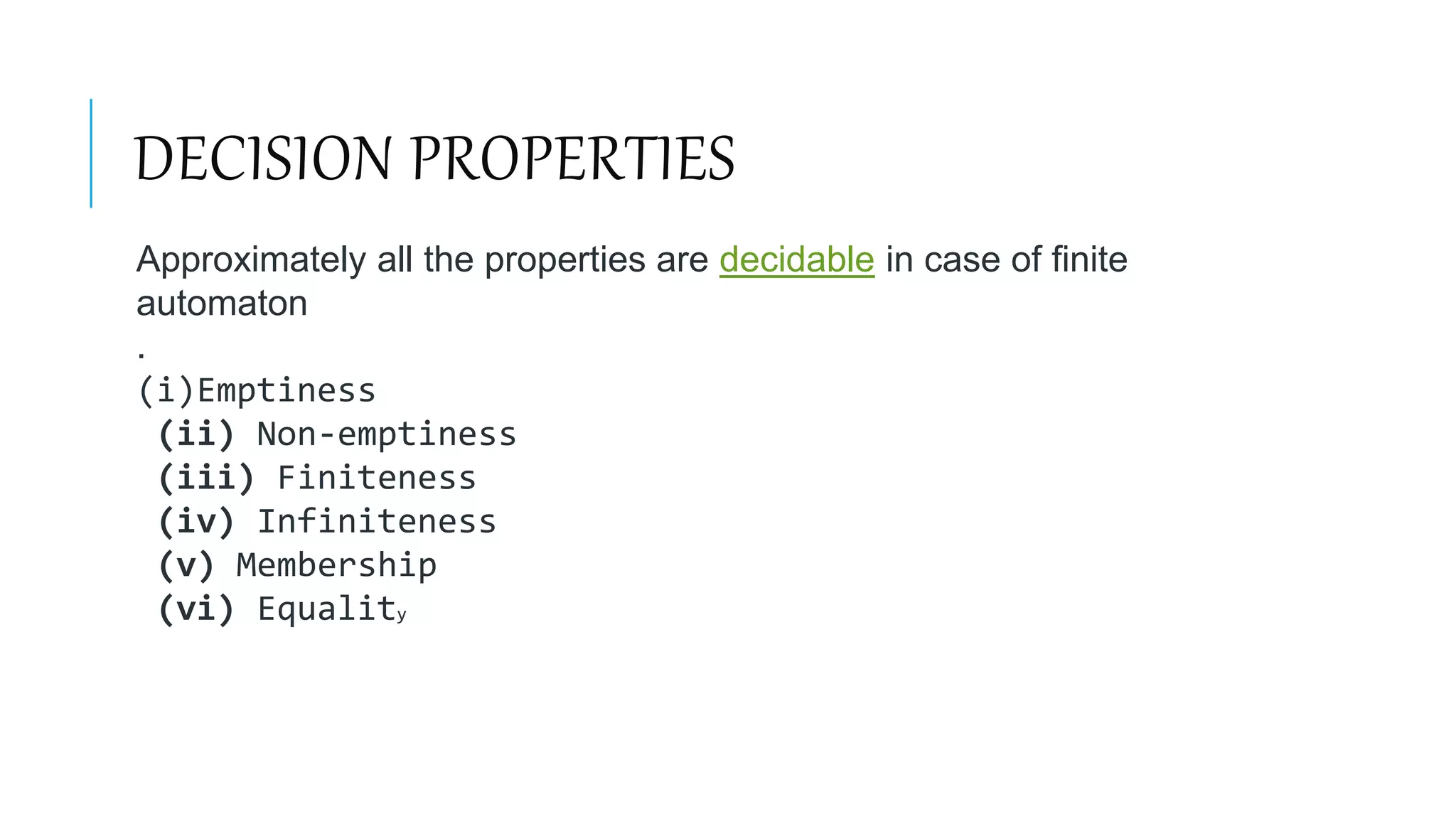DECISION PROPERTIES
Approximately all the properties are decidable in case of finite
automaton
.
(i)Emptiness
(ii) Non-emptiness
(iii) Finiteness
(iv) Infiniteness
(v) Membership
(vi) Equality
 