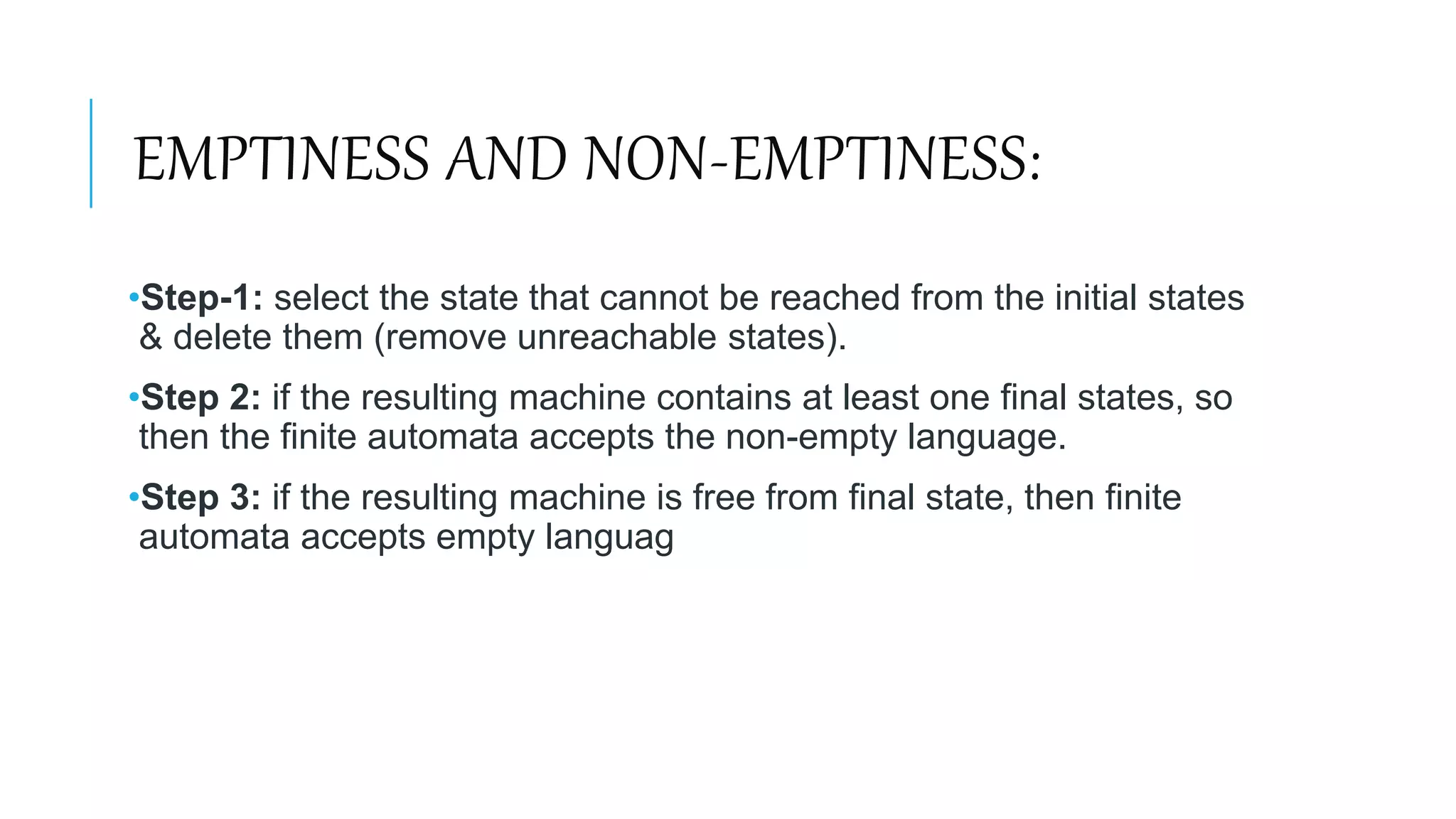 EMPTINESS AND NON-EMPTINESS:
•Step-1: select the state that cannot be reached from the initial states
& delete them (remove unreachable states).
•Step 2: if the resulting machine contains at least one final states, so
then the finite automata accepts the non-empty language.
•Step 3: if the resulting machine is free from final state, then finite
automata accepts empty languag
 