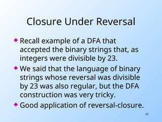 10
Closure Under Reversal
 Recall example of a DFA that
accepted the binary strings that, as
integers were divisible by 23.
 We said that the language of binary
strings whose reversal was divisible
by 23 was also regular, but the DFA
construction was very tricky.
 Good application of reversal-closure.
 