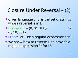 11
Closure Under Reversal – (2)
 Given language L, LR
is the set of strings
whose reversal is in L.
 Example: L = {0, 01, 100}; LR
=
{0, 10, 001}.
 Proof: Let E be a regular expression for L.
 We show how to reverse E, to provide a
regular expression ER
for LR
.
 