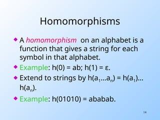 14
Homomorphisms
 A homomorphism on an alphabet is a
function that gives a string for each
symbol in that alphabet.
 Example: h(0) = ab; h(1) = ε.
 Extend to strings by h(a1…an) = h(a1)…
h(an).
 Example: h(01010) = ababab.
 