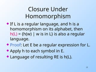15
Closure Under
Homomorphism
 If L is a regular language, and h is a
homomorphism on its alphabet, then
h(L) = {h(w) | w is in L} is also a regular
language.
 Proof: Let E be a regular expression for L.
 Apply h to each symbol in E.
 Language of resulting RE is h(L).
 