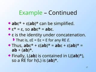17
Example – Continued
 abε* + ε(ab)* can be simplified.
 ε* = ε, so abε* = abε.
 ε is the identity under concatenation.
 That is, εE = Eε = E for any RE E.
 Thus, abε* + ε(ab)* = abε + ε(ab)* =
ab + (ab)*.
 Finally, L(ab) is contained in L((ab)*),
so a RE for h(L) is (ab)*.
 
