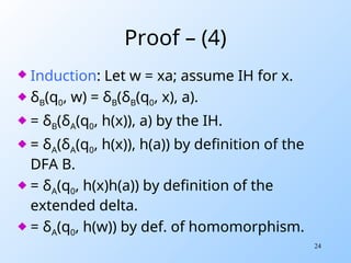 24
Proof – (4)
 Induction: Let w = xa; assume IH for x.
 δB(q0, w) = δB(δB(q0, x), a).
 = δB(δA(q0, h(x)), a) by the IH.
 = δA(δA(q0, h(x)), h(a)) by definition of the
DFA B.
 = δA(q0, h(x)h(a)) by definition of the
extended delta.
 = δA(q0, h(w)) by def. of homomorphism.
 