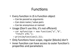 Func=ons	
  
•  Every	
  func=on	
  in	
  JS	
  is	
  Func=on	
  object	
  
–  Can	
  be	
  passed	
  as	
  arguments	
  
–  Can	
  store	
  name	
  /	
  value	
  pairs	
  
–  Can	
  be	
  anonymous	
  or	
  named	
  
•  Usage	
  (Don’t	
  use	
  this,	
  it’s	
  not	
  eﬃcient)	
  
–  var myfunction = new Function("a","b",
"return a+b;");
–  print(myfunction(3,3));
•  Only	
  func=ons	
  have	
  scope,	
  regular	
  {blocks)	
  don’t	
  
•  Inner	
  func=on	
  can	
  have	
  access	
  to	
  outer	
  func=on’s	
  
proper=es	
  and	
  parameters	
  
 