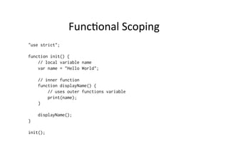 Func=onal	
  Scoping	
  
"use strict";
function init() {
// local variable name
var name = "Hello World";
// inner function
function displayName() {
// uses outer functions variable
print(name);
}
displayName();
}
init();
 