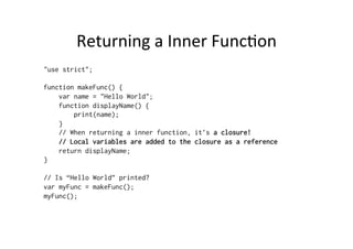 Returning	
  a	
  Inner	
  Func=on	
  
"use strict";
function makeFunc() {
var name = "Hello World";
function displayName() {
print(name);
}
// When returning a inner function, it’s a closure!
// Local variables are added to the closure as a reference
return displayName;
}
// Is “Hello World” printed?
var myFunc = makeFunc();
myFunc();
 