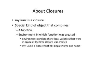 About	
  Closures	
  
•  myFunc	
  is	
  a	
  closure	
  
•  Special	
  kind	
  of	
  object	
  that	
  combines	
  
– A	
  func=on	
  
– Environment	
  in	
  which	
  func=on	
  was	
  created	
  
•  Environment	
  consists	
  of	
  any	
  local	
  variables	
  that	
  were	
  
in-­‐scope	
  at	
  the	
  =me	
  closure	
  was	
  created	
  
•  myFunc	
  is	
  a	
  closure	
  that	
  has	
  displayName	
  and	
  name	
  
 