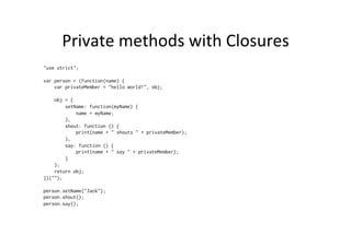 Private	
  methods	
  with	
  Closures	
  
"use strict";
var person = (function(name) {
var privateMember = "hello world!", obj;
obj = {
setName: function(myName) {
name = myName;
},
shout: function () {
print(name + " shouts " + privateMember);
},
say: function () {
print(name + " say " + privateMember);
}
};
return obj;
})("");
person.setName("Jack");
person.shout();
person.say();
 