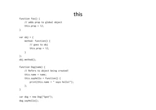this	
  
function foo() {
// adds prop to global object
this.prop = 12;
}
var obj = {
method: function() {
// goes to obj
this.prop = 12;
}
};
obj.method();
function Dog(name) {
// Refers to object being created!
this.name = name;
this.sayHello = function() {
print(this.name + " says hello!");
};
}
var dog = new Dog("Spot");
dog.sayHello();
 