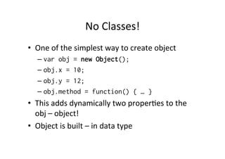 No	
  Classes!	
  
•  One	
  of	
  the	
  simplest	
  way	
  to	
  create	
  object	
  
– var obj = new Object();
– obj.x = 10;
– obj.y = 12;
– obj.method = function() { … }
•  This	
  adds	
  dynamically	
  two	
  proper=es	
  to	
  the	
  
obj	
  –	
  object!	
  
•  Object	
  is	
  built	
  –	
  in	
  data	
  type	
  
 