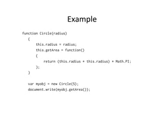 Example	
  
function Circle(radius)
{
this.radius = radius;
this.getArea = function()
{
return (this.radius * this.radius) * Math.PI;
};
}
var myobj = new Circle(5);
document.write(myobj.getArea());
 