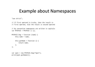 Example	
  about	
  Namespaces	
  
"use strict";
// If first operand is truthy, then the result is
// first operand, else the result is second operand
// By convention namespaces are written in capitals
var MYSPACE = MYSPACE || {};
MYSPACE.Dog = function (name) {
this.name = name;
this.getName = function () {
return name;
};
};
var spot = new MYSPACE.Dog("Spot");
print(spot.getName());
 