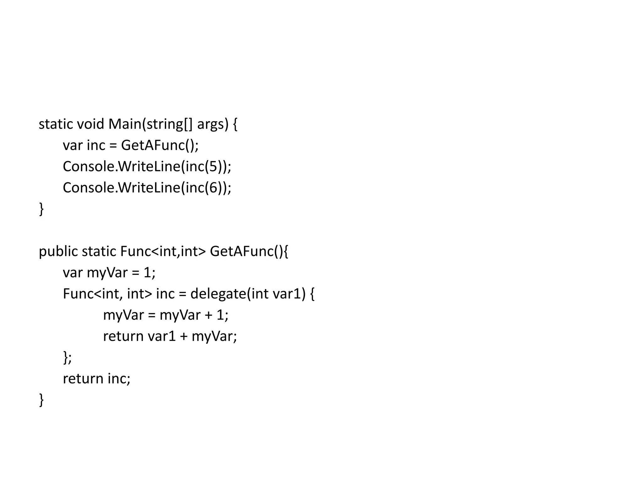 static void Main(string[] args) {
    var inc = GetAFunc();
    Console.WriteLine(inc(5));
    Console.WriteLine(inc(6));
}

public static Func<int,int> GetAFunc(){
   var myVar = 1;
   Func<int, int> inc = delegate(int var1) {
          myVar = myVar + 1;
          return var1 + myVar;
   };
   return inc;
}
 