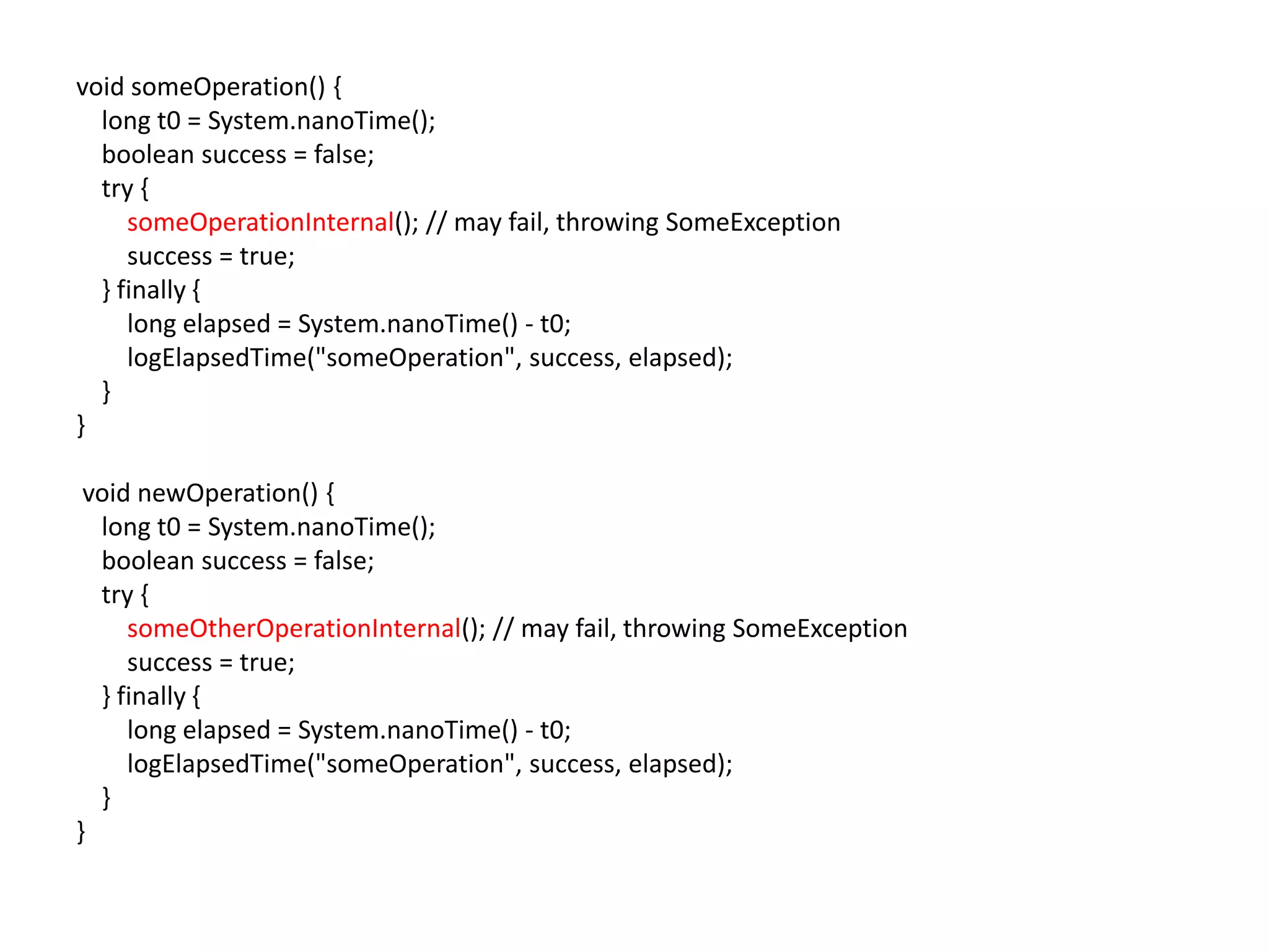 void someOperation() {
  long t0 = System.nanoTime();
  boolean success = false;
  try {
     someOperationInternal(); // may fail, throwing SomeException
     success = true;
  } finally {
     long elapsed = System.nanoTime() - t0;
     logElapsedTime("someOperation", success, elapsed);
  }
}

 void newOperation() {
  long t0 = System.nanoTime();
  boolean success = false;
  try {
     someOtherOperationInternal(); // may fail, throwing SomeException
     success = true;
  } finally {
     long elapsed = System.nanoTime() - t0;
     logElapsedTime("someOperation", success, elapsed);
  }
}
 