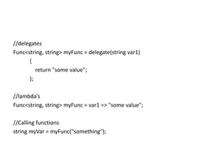 //delegates
Func<string, string> myFunc = delegate(string var1)
      {
         return "some value";
      };

//lambda’s
Func<string, string> myFunc = var1 => "some value";

//Calling functions
string myVar = myFunc("something");
 