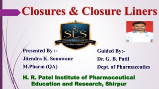 Closures & Closure Liners
Presented By :-
Jitendra K. Sonawane
M.Pharm (QA)
Guided By:-
Dr. G. B. Patil
Dept. of Pharmaceutics
H. R. Patel Institute of Pharmaceutical
Education and Research, Shirpur
 