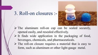 ➢ The aluminum roll-on cap can be sealed securely,
opened easily, and resealed effectively.
➢ It finds wide application in the packaging of food,
beverages, chemicals, and pharmaceuticals.
➢ The roll-on closure requires a material that is easy to
form, such as aluminum or other light-gauge metal.
3. Roll-on closures :-
 