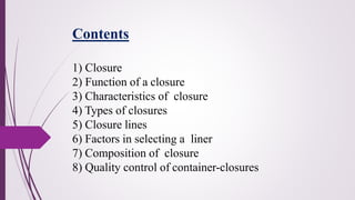 1) Closure
2) Function of a closure
3) Characteristics of closure
4) Types of closures
5) Closure lines
6) Factors in selecting a liner
7) Composition of closure
8) Quality control of container-closures
Contents
 