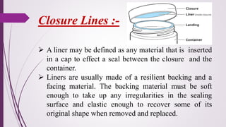 ➢ A liner may be defined as any material that is inserted
in a cap to effect a seal between the closure and the
container.
➢ Liners are usually made of a resilient backing and a
facing material. The backing material must be soft
enough to take up any irregularities in the sealing
surface and elastic enough to recover some of its
original shape when removed and replaced.
Closure Lines :-
 