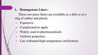 1. Homogenous Liner:-
These one piece liners are available as a disk or as a
ring of rubber and plastic.
➢ Expensive
➢ Complicated to apply
➢ Widely used in pharmaceuticals
➢ Uniform properties
➢ Can withstand high-temperature sterilization
 