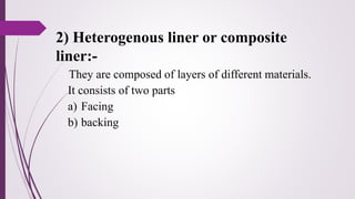 2) Heterogenous liner or composite
liner:-
They are composed of layers of different materials.
It consists of two parts
a) Facing
b) backing
 