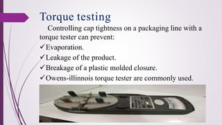 Controlling cap tightness on a packaging line with a
torque tester can prevent:
✓Evaporation.
✓Leakage of the product.
✓Breakage of a plastic molded closure.
✓Owens-illinnois torque tester are commonly used.
Torque testing
 