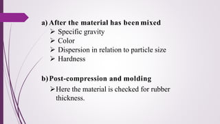 a) After the material has been mixed
➢ Specific gravity
➢ Color
➢ Dispersion in relation to particle size
➢ Hardness
b)Post-compression and molding
➢Here the material is checked for rubber
thickness.
 