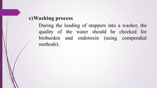 c)Washing process
During the loading of stoppers into a washer, the
quality of the water should be checked for
bioburden and endotoxin (using compendial
methods).
 