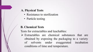 A. Physical Tests
• Resistance to sterilization
• Particle testing
B. Chemical Tests
Tests for extractables and leachables:
➢ Extractables are chemical substances that are
obtained by exposing the packaging to a variety
of solvents under exaggerated incubation
conditions of time and temperature.
 