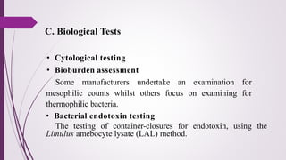 • Cytological testing
• Bioburden assessment
Some manufacturers undertake an examination for
mesophilic counts whilst others focus on examining for
thermophilic bacteria.
• Bacterial endotoxin testing
The testing of container-closures for endotoxin, using the
Limulus amebocyte lysate (LAL) method.
C. Biological Tests
 