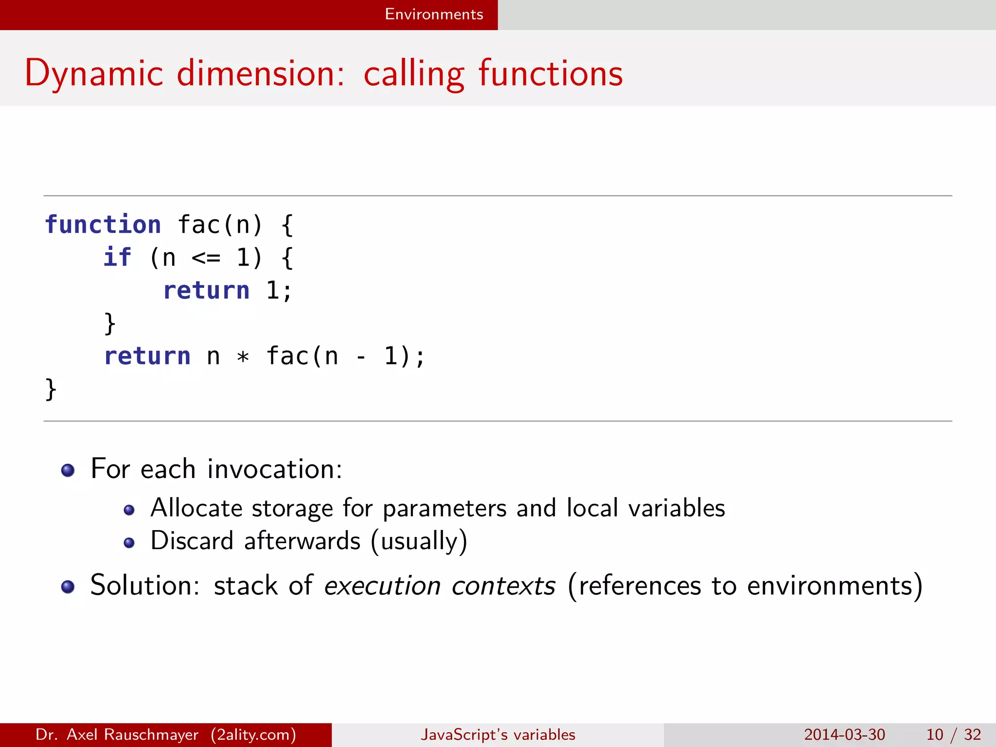 Environments Dynamic dimension: calling functions function fac(n) { if (n <= 1) { return 1; } return n * fac(n - 1); } For each invocation: Allocate storage for parameters and local variables Discard afterwards (usually) Solution: stack of execution contexts (references to environments) Dr. Axel Rauschmayer (2ality.com) JavaScript’s variables 2014-03-30 10 / 32 