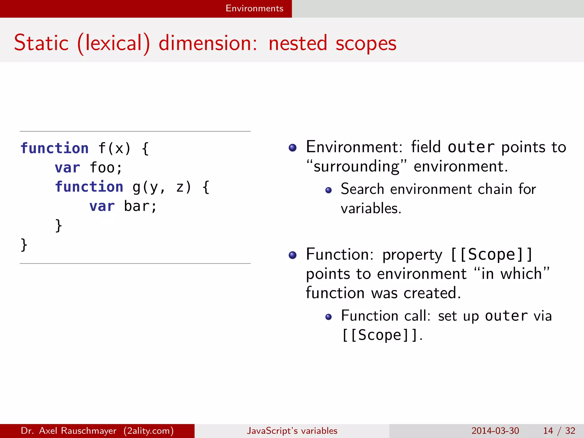 Environments Static (lexical) dimension: nested scopes function f(x) { var foo; function g(y, z) { var bar; } } Environment: ﬁeld outer points to “surrounding” environment. Search environment chain for variables. Function: property [[Scope]] points to environment “in which” function was created. Function call: set up outer via [[Scope]]. Dr. Axel Rauschmayer (2ality.com) JavaScript’s variables 2014-03-30 14 / 32 