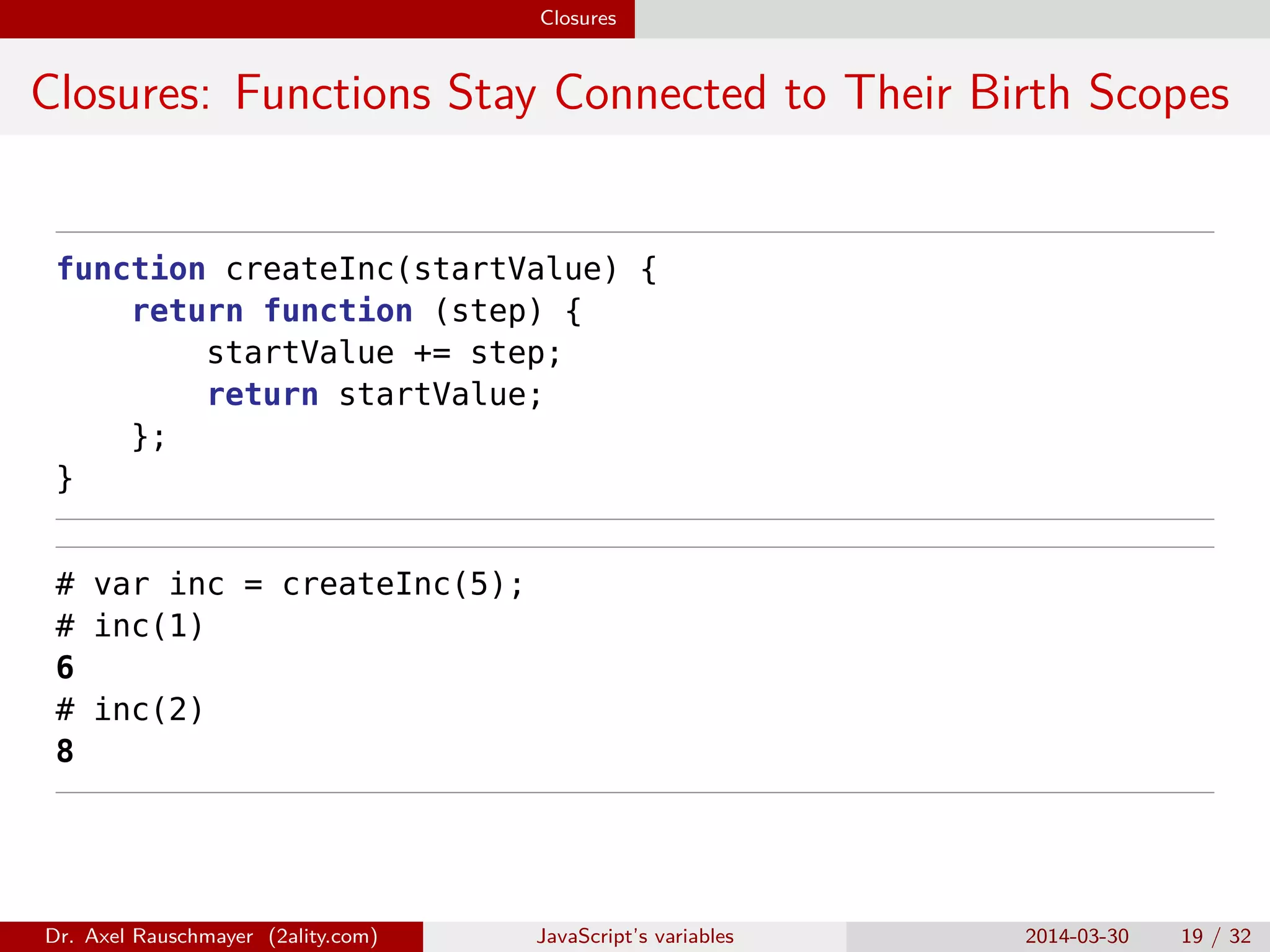 Closures Closures: Functions Stay Connected to Their Birth Scopes function createInc(startValue) { return function (step) { startValue += step; return startValue; }; } # var inc = createInc(5); # inc(1) 6 # inc(2) 8 Dr. Axel Rauschmayer (2ality.com) JavaScript’s variables 2014-03-30 19 / 32 