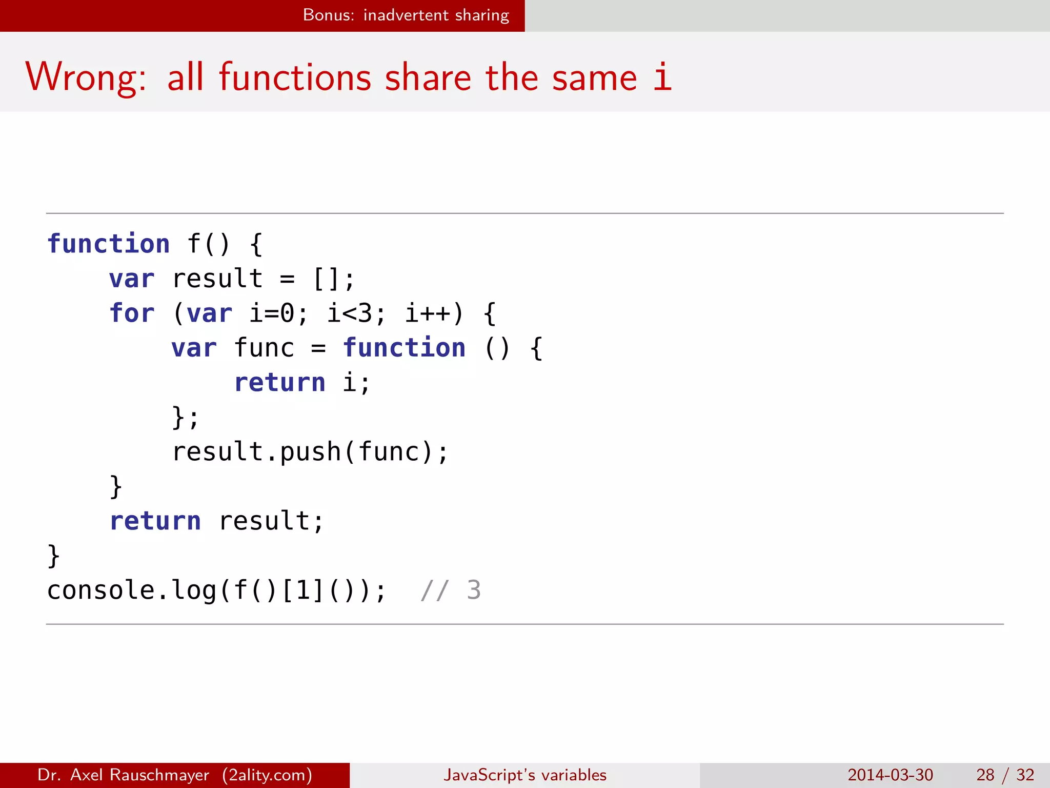 Bonus: inadvertent sharing Wrong: all functions share the same i function f() { var result = []; for (var i=0; i<3; i++) { var func = function () { return i; }; result.push(func); } return result; } console.log(f()[1]()); // 3 Dr. Axel Rauschmayer (2ality.com) JavaScript’s variables 2014-03-30 28 / 32 