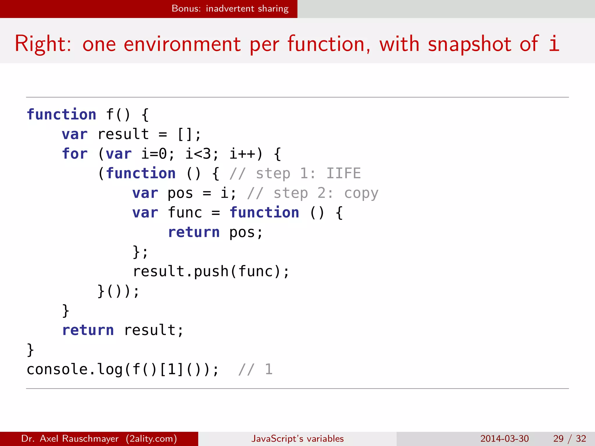 Bonus: inadvertent sharing Right: one environment per function, with snapshot of i function f() { var result = []; for (var i=0; i<3; i++) { (function () { // step 1: IIFE var pos = i; // step 2: copy var func = function () { return pos; }; result.push(func); }()); } return result; } console.log(f()[1]()); // 1 Dr. Axel Rauschmayer (2ality.com) JavaScript’s variables 2014-03-30 29 / 32 