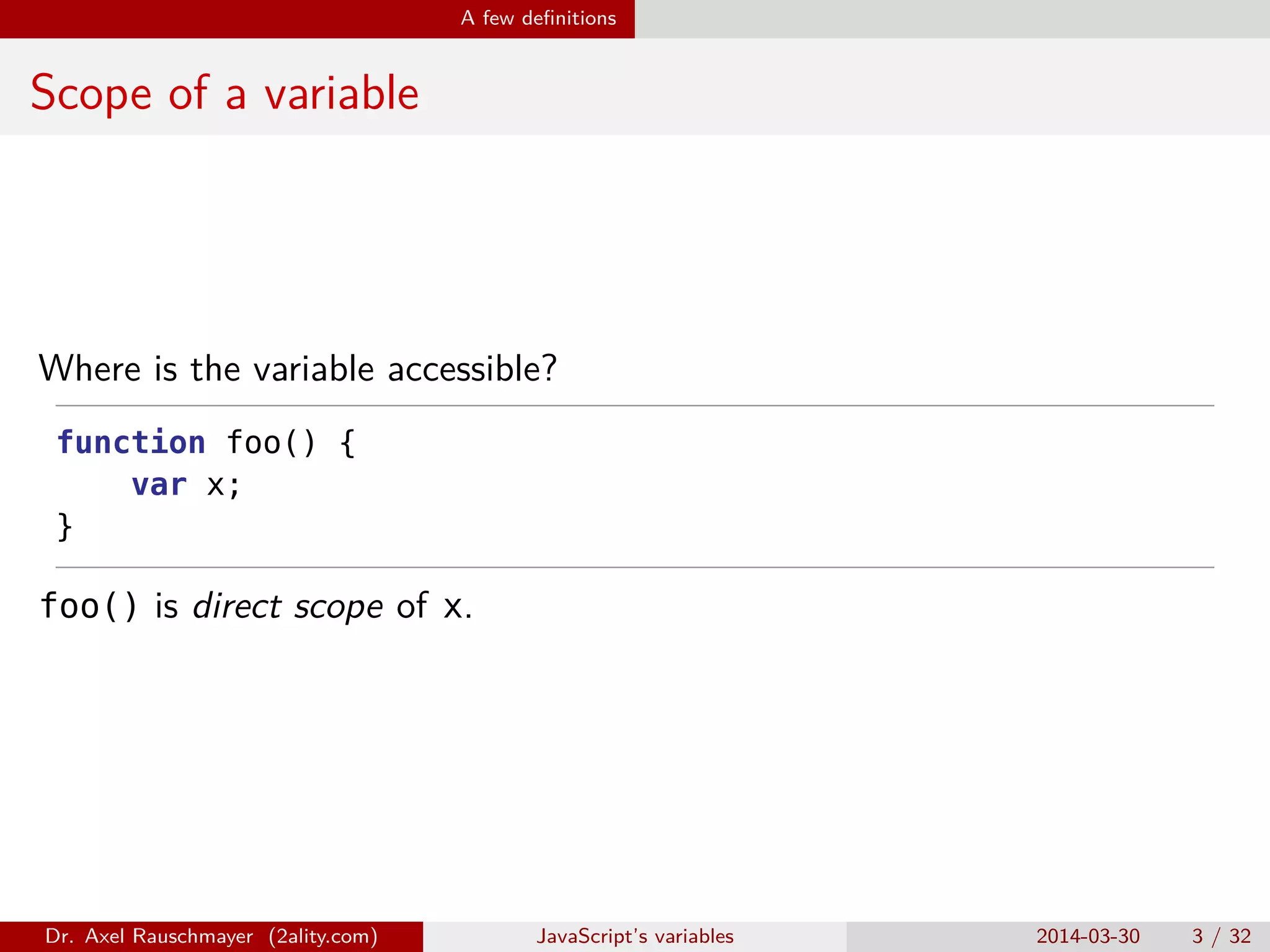 A few deﬁnitions Scope of a variable Where is the variable accessible? function foo() { var x; } foo() is direct scope of x. Dr. Axel Rauschmayer (2ality.com) JavaScript’s variables 2014-03-30 3 / 32 