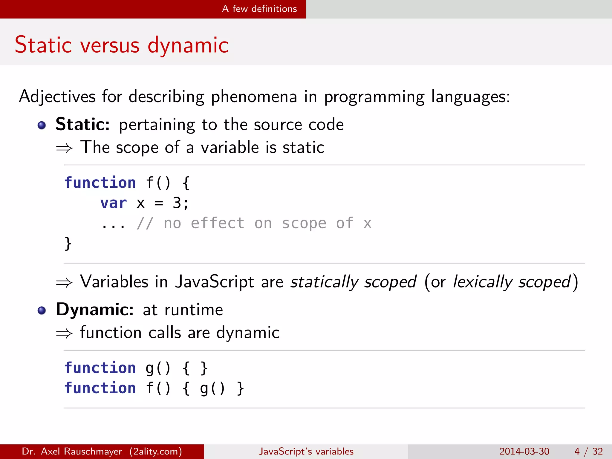 A few deﬁnitions Static versus dynamic Adjectives for describing phenomena in programming languages: Static: pertaining to the source code ⇒ The scope of a variable is static function f() { var x = 3; ... // no effect on scope of x } ⇒ Variables in JavaScript are statically scoped (or lexically scoped) Dynamic: at runtime ⇒ function calls are dynamic function g() { } function f() { g() } Dr. Axel Rauschmayer (2ality.com) JavaScript’s variables 2014-03-30 4 / 32 