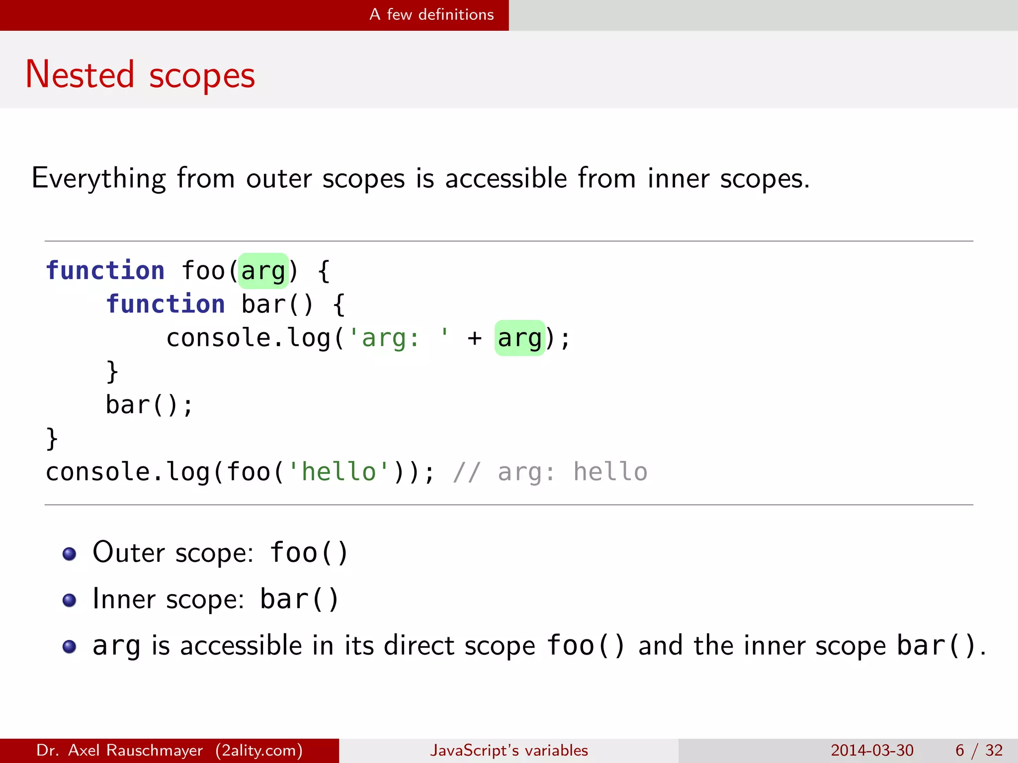 A few deﬁnitions Nested scopes Everything from outer scopes is accessible from inner scopes. function foo(arg) { function bar() { console.log('arg: ' + arg); } bar(); } console.log(foo('hello')); // arg: hello Outer scope: foo() Inner scope: bar() arg is accessible in its direct scope foo() and the inner scope bar(). Dr. Axel Rauschmayer (2ality.com) JavaScript’s variables 2014-03-30 6 / 32 