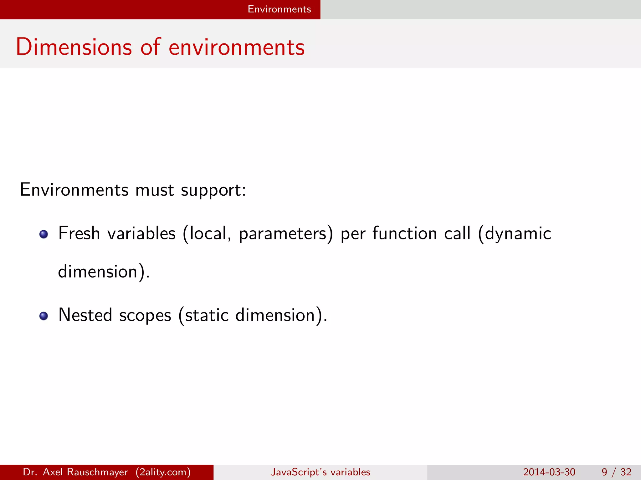 Environments Dimensions of environments Environments must support: Fresh variables (local, parameters) per function call (dynamic dimension). Nested scopes (static dimension). Dr. Axel Rauschmayer (2ality.com) JavaScript’s variables 2014-03-30 9 / 32 