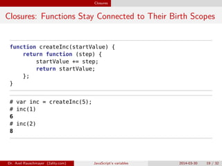 Closures
Closures: Functions Stay Connected to Their Birth Scopes
function createInc(startValue) {
return function (step) {
startValue += step;
return startValue;
};
}
# var inc = createInc(5);
# inc(1)
6
# inc(2)
8
Dr. Axel Rauschmayer (2ality.com) JavaScript’s variables 2014-03-30 19 / 32
 