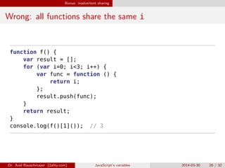 Bonus: inadvertent sharing
Wrong: all functions share the same i
function f() {
var result = [];
for (var i=0; i<3; i++) {
var func = function () {
return i;
};
result.push(func);
}
return result;
}
console.log(f()[1]()); // 3
Dr. Axel Rauschmayer (2ality.com) JavaScript’s variables 2014-03-30 28 / 32
 