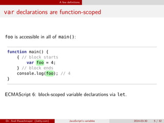 A few deﬁnitions
var declarations are function-scoped
foo is accessible in all of main():
function main() {
{ // block starts
var foo = 4;
} // block ends
console.log(foo); // 4
}
ECMAScript 6: block-scoped variable declarations via let.
Dr. Axel Rauschmayer (2ality.com) JavaScript’s variables 2014-03-30 5 / 32
 