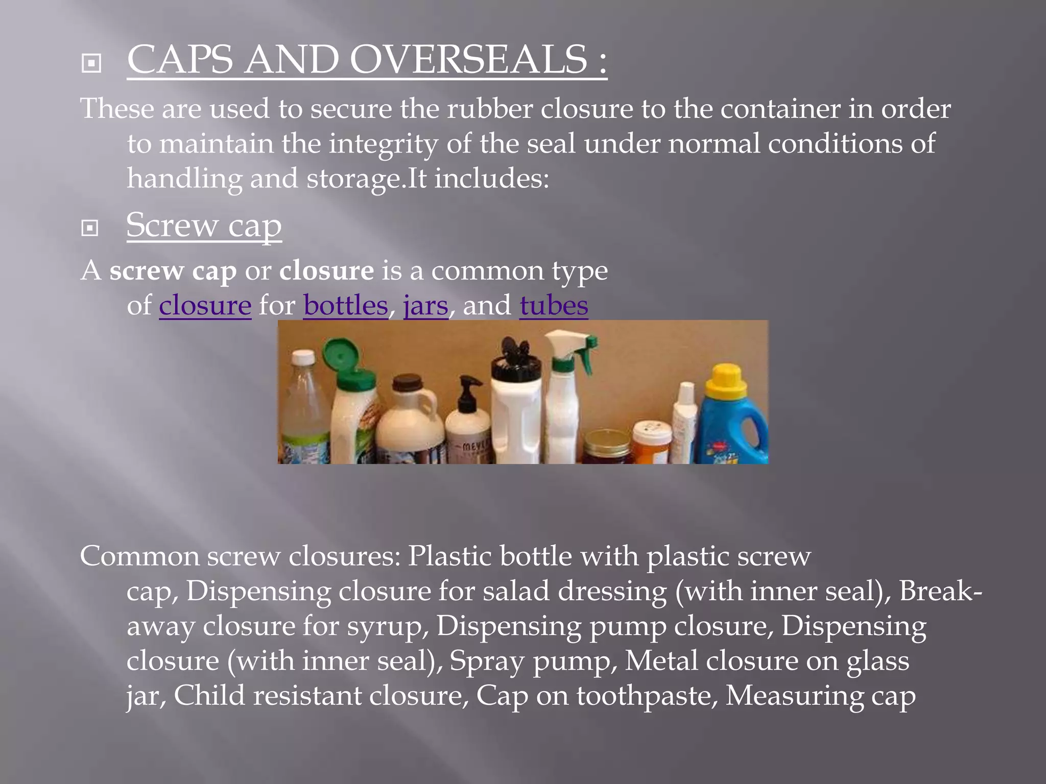   CAPS AND OVERSEALS :
These are used to secure the rubber closure to the container in order
   to maintain the integrity of the seal under normal conditions of
   handling and storage.It includes:
   Screw cap
A screw cap or closure is a common type
   of closure for bottles, jars, and tubes




Common screw closures: Plastic bottle with plastic screw
  cap, Dispensing closure for salad dressing (with inner seal), Break-
  away closure for syrup, Dispensing pump closure, Dispensing
  closure (with inner seal), Spray pump, Metal closure on glass
  jar, Child resistant closure, Cap on toothpaste, Measuring cap
 