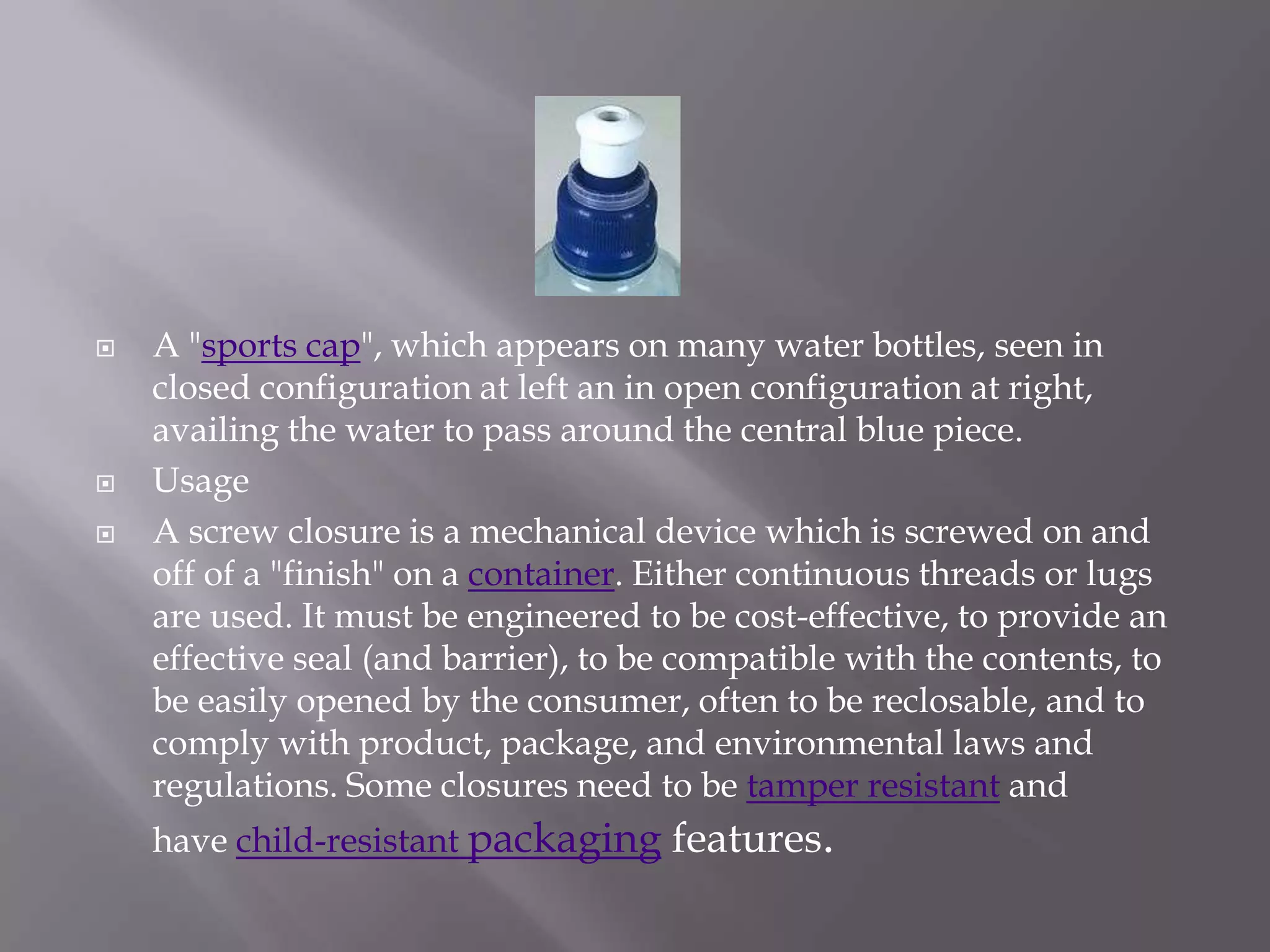    A "sports cap", which appears on many water bottles, seen in
    closed configuration at left an in open configuration at right,
    availing the water to pass around the central blue piece.
   Usage
   A screw closure is a mechanical device which is screwed on and
    off of a "finish" on a container. Either continuous threads or lugs
    are used. It must be engineered to be cost-effective, to provide an
    effective seal (and barrier), to be compatible with the contents, to
    be easily opened by the consumer, often to be reclosable, and to
    comply with product, package, and environmental laws and
    regulations. Some closures need to be tamper resistant and
    have child-resistant packaging features.
 