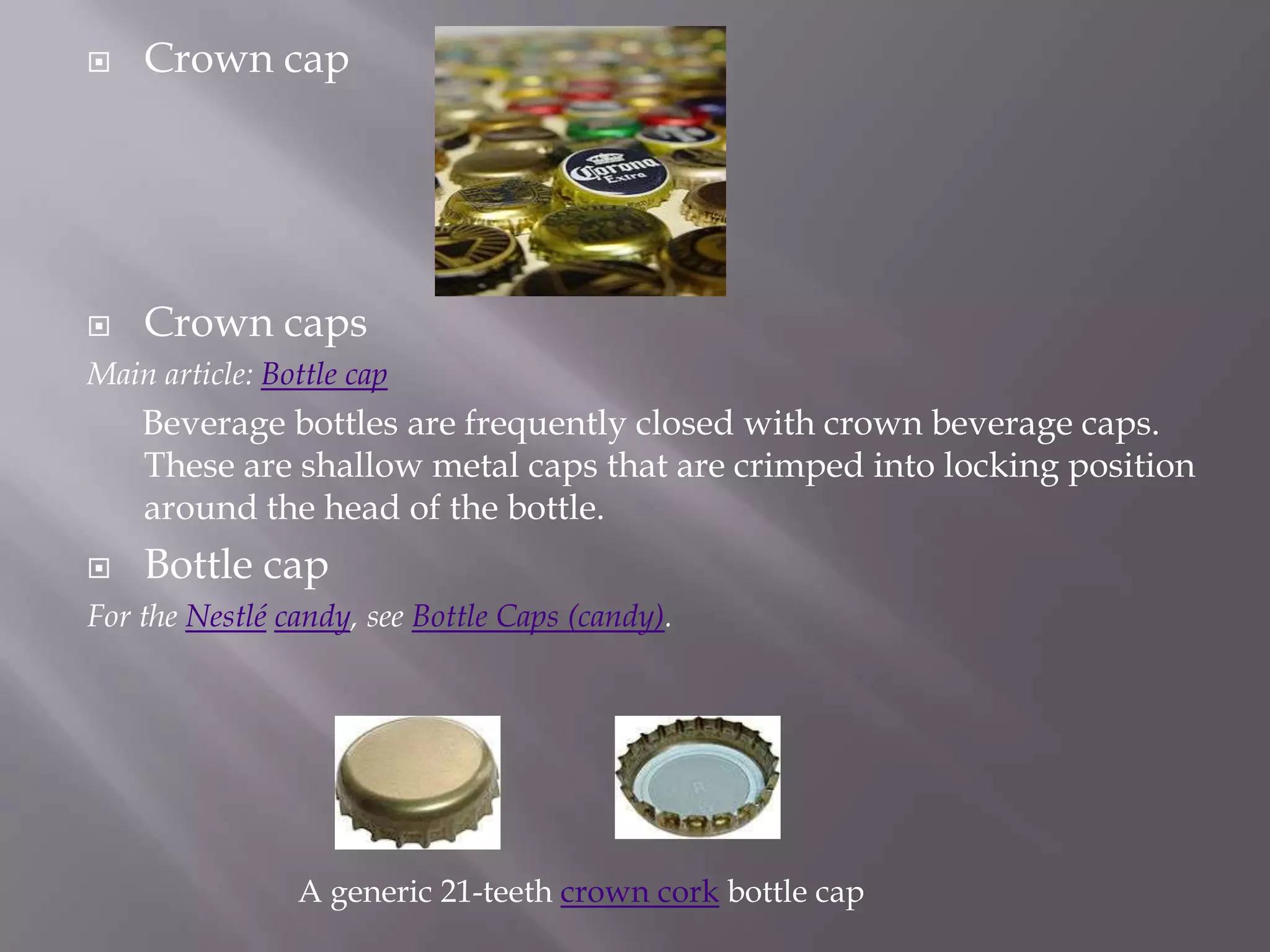    Crown cap




   Crown caps
Main article: Bottle cap
    Beverage bottles are frequently closed with crown beverage caps.
    These are shallow metal caps that are crimped into locking position
    around the head of the bottle.
   Bottle cap
For the Nestlé candy, see Bottle Caps (candy).




                A generic 21-teeth crown cork bottle cap
 